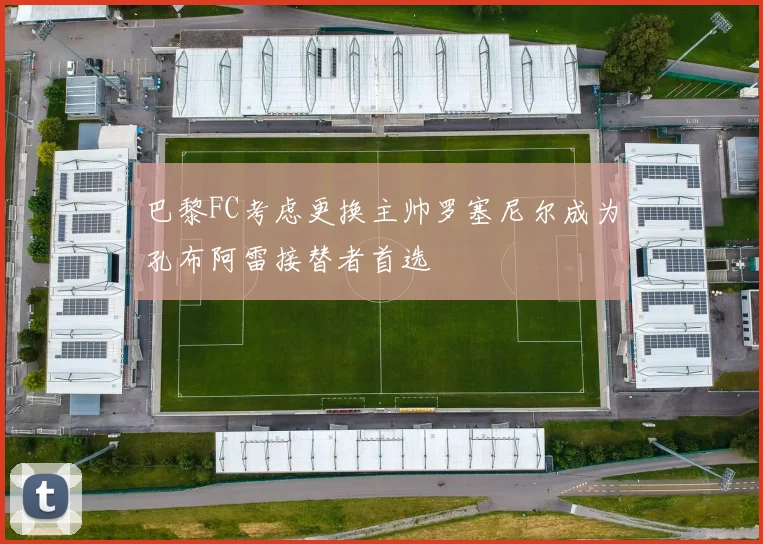 巴黎FC考虑更换主帅罗塞尼尔成为孔布阿雷接替者首选