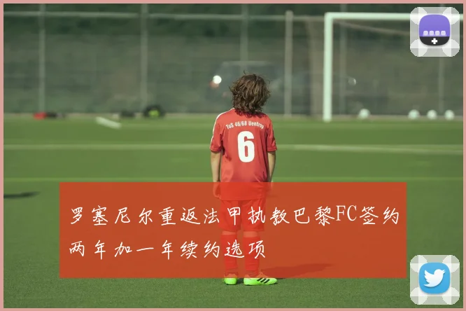 罗塞尼尔重返法甲执教巴黎FC签约两年加一年续约选项