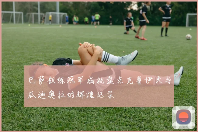 巴萨教练冠军成就盘点克鲁伊夫与瓜迪奥拉的辉煌记录