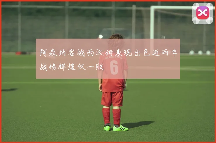 阿森纳客战西汉姆表现出色近两年战绩辉煌仅一败