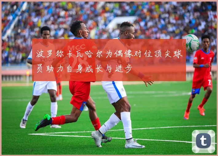 波罗称卡瓦哈尔为偶像对位顶尖球员助力自身成长与进步