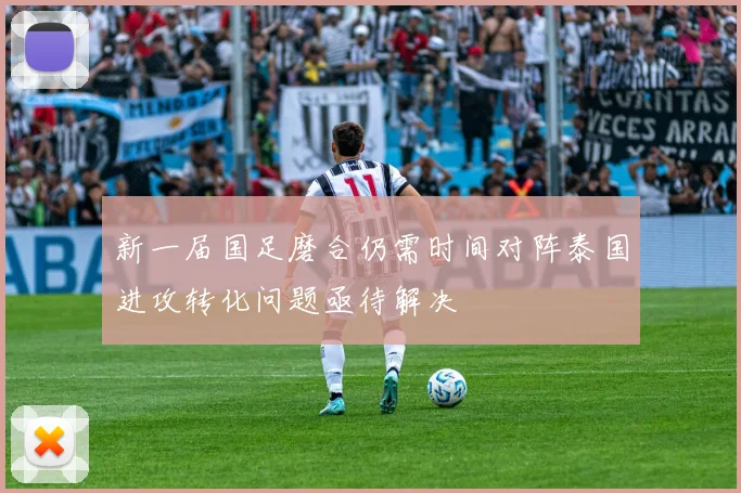 新一届国足磨合仍需时间对阵泰国进攻转化问题亟待解决