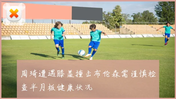 周琦遭遇膝盖撞击布伦森需谨慎检查半月板健康状况