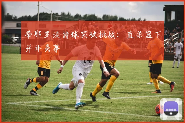 蒂耶罗谈持球突破挑战：直杀篮下并非易事