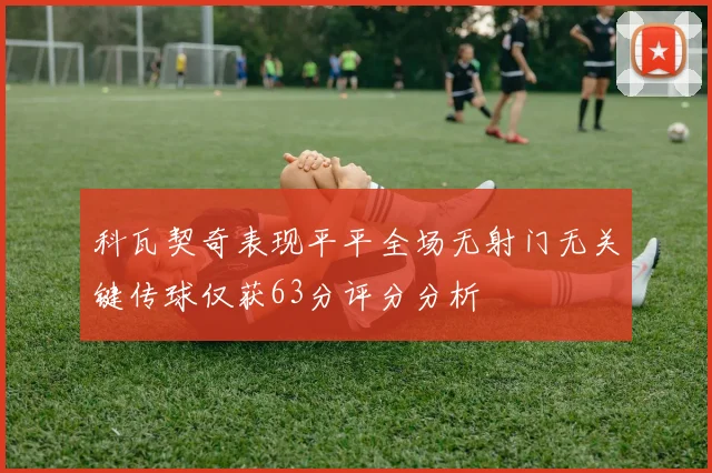 科瓦契奇表现平平全场无射门无关键传球仅获63分评分分析