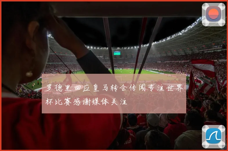 罗德里回应皇马转会传闻专注世界杯比赛感谢媒体关注