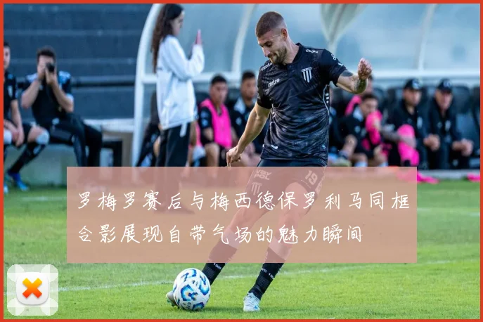 罗梅罗赛后与梅西德保罗利马同框合影展现自带气场的魅力瞬间