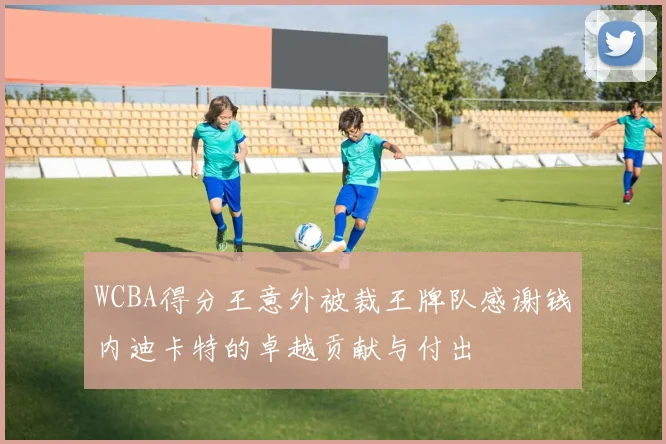 WCBA得分王意外被裁王牌队感谢钱内迪卡特的卓越贡献与付出