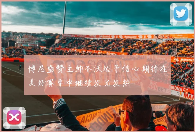 博尼盛赞主帅齐沃给予信心期待在美好赛季中继续发光发热