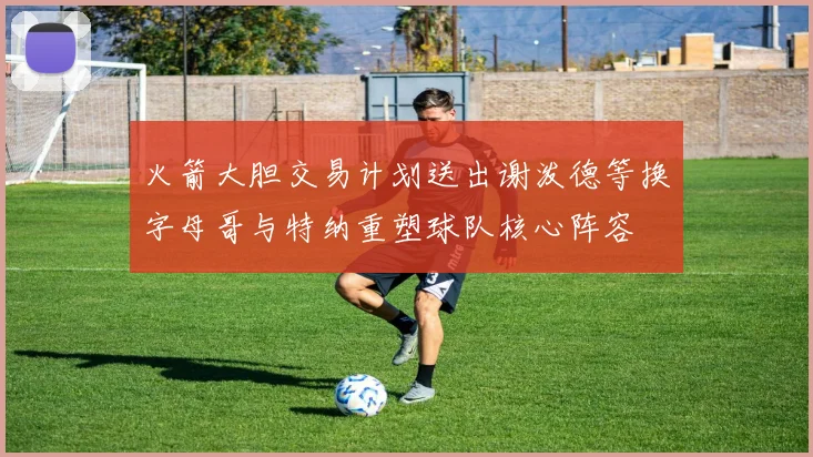 火箭大胆交易计划送出谢泼德等换字母哥与特纳重塑球队核心阵容
