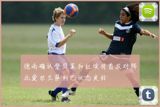德尚确认登贝莱和杜埃将首发对阵北爱尔兰萨利巴状态良好