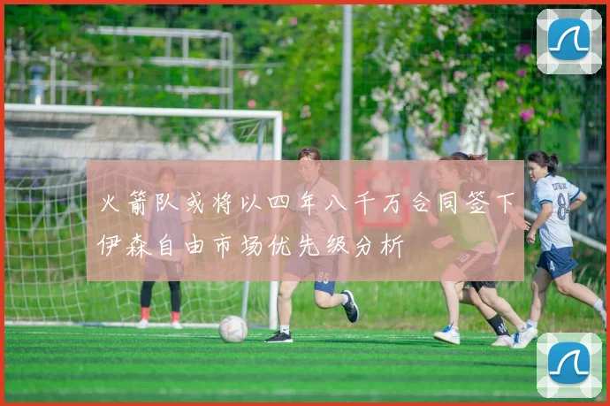 火箭队或将以四年八千万合同签下伊森自由市场优先级分析