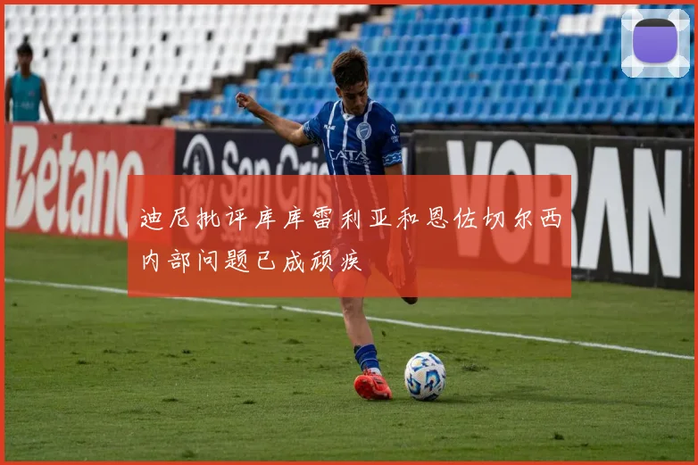 迪尼批评库库雷利亚和恩佐切尔西内部问题已成顽疾