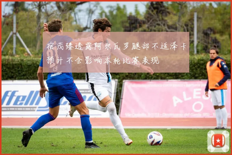 宿茂臻透露阿尔瓦罗腿部不适泽卡预计不会影响本轮比赛表现
