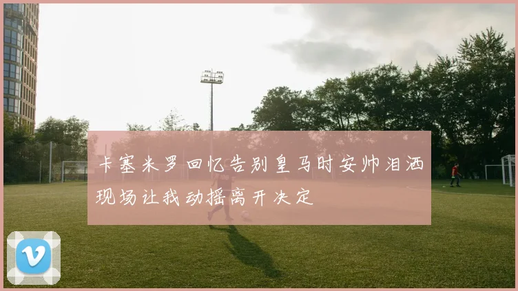 卡塞米罗回忆告别皇马时安帅泪洒现场让我动摇离开决定