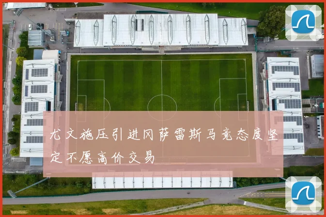 尤文施压引进冈萨雷斯马竞态度坚定不愿高价交易