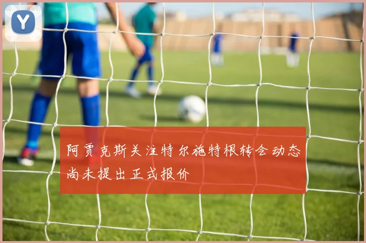 阿贾克斯关注特尔施特根转会动态尚未提出正式报价
