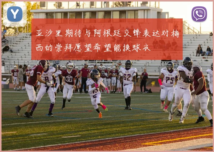 亚沙里期待与阿根廷交锋表达对梅西的崇拜愿望希望能换球衣
