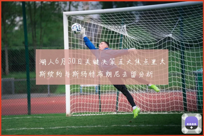 湖人6月30日关键决策五大焦点里夫斯续约与斯玛特布朗尼去留分析