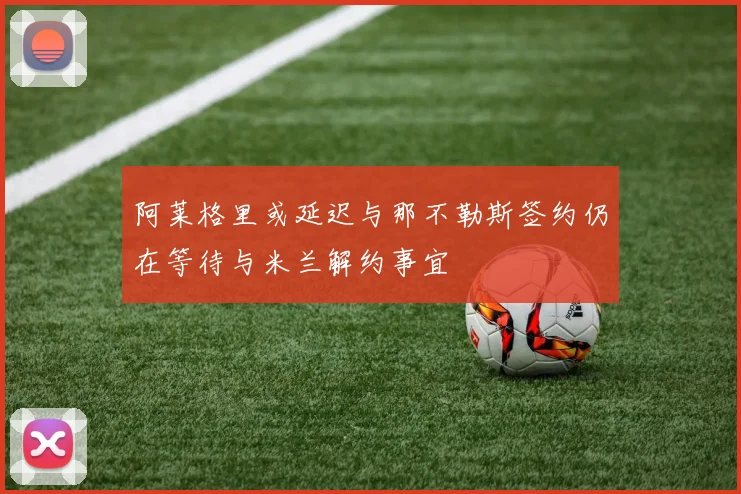 阿莱格里或延迟与那不勒斯签约仍在等待与米兰解约事宜