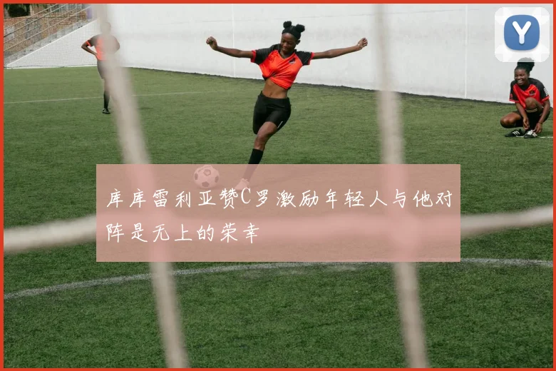 库库雷利亚赞C罗激励年轻人与他对阵是无上的荣幸