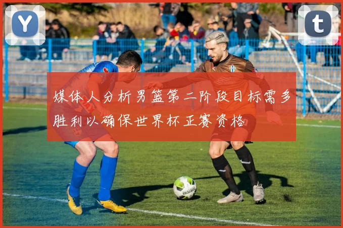 媒体人分析男篮第二阶段目标需多胜利以确保世界杯正赛资格