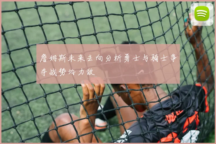 詹姆斯未来去向分析勇士与骑士争夺战势均力敌