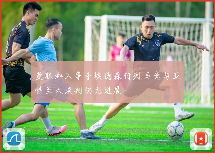 曼联加入争夺埃德森行列马竞与亚特兰大谈判仍无进展
