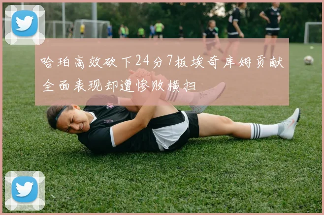 哈珀高效砍下24分7板埃奇库姆贡献全面表现却遭惨败横扫