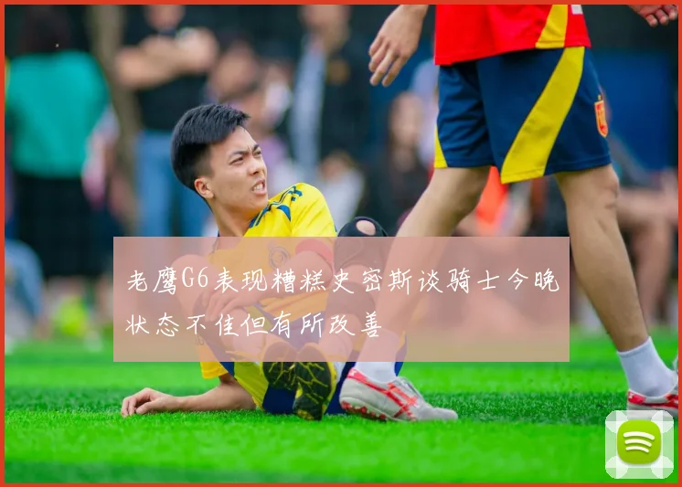 老鹰G6表现糟糕史密斯谈骑士今晚状态不佳但有所改善