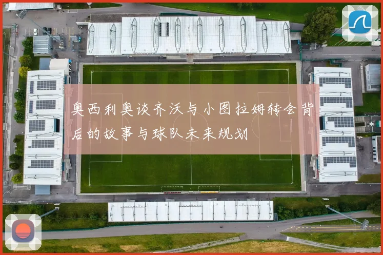 奥西利奥谈齐沃与小图拉姆转会背后的故事与球队未来规划