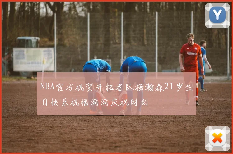 NBA官方祝贺开拓者队杨瀚森21岁生日快乐祝福满满庆祝时刻