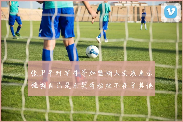 张卫平对字母哥加盟湖人发表看法强调自己是东契奇粉丝不在乎其他球员动态